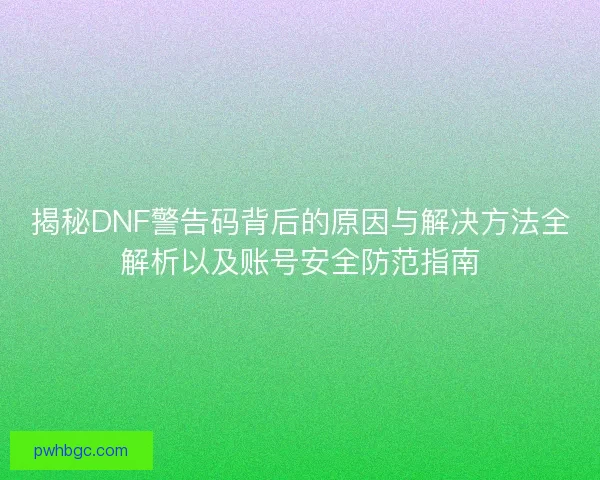 揭秘DNF警告码背后的原因与解决方法全解析以及账号安全防范指南
