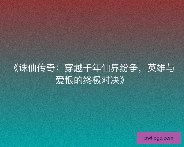 《诛仙传奇：穿越千年仙界纷争，英雄与爱恨的终极对决》